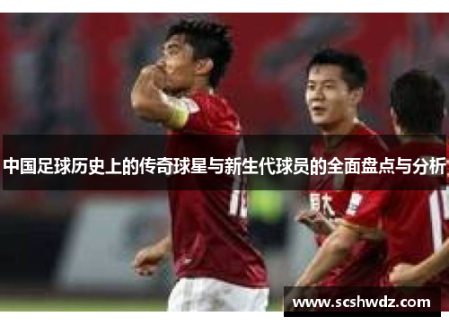 中国足球历史上的传奇球星与新生代球员的全面盘点与分析