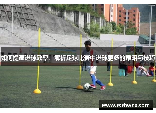 如何提高进球效率：解析足球比赛中进球更多的策略与技巧